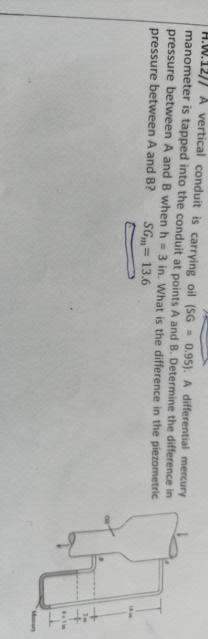 H.W.12// A vertical conduit is carrying oil (SG
manometer is tapped into the conduit at points A and B. Determine the difference in
pressure between A and B when h = 3 in. What is the difference in the piezometric
pressure between A and B?
0.95). A differential mercury
%3D
SGm= 13.6
%3D
18 is
=3 in
Mercury
