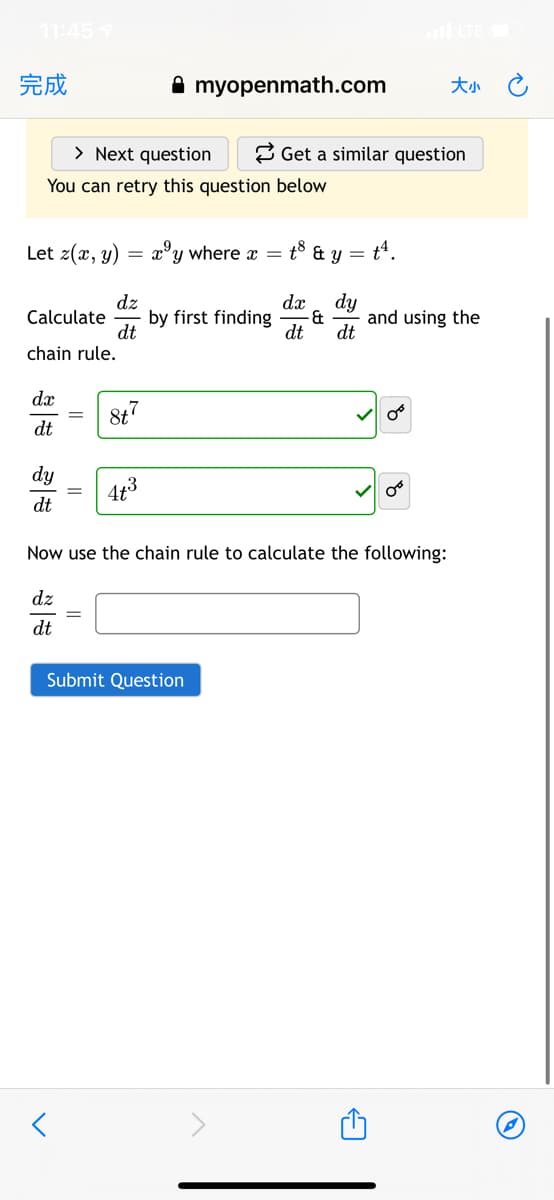 11:457
完成
A myopenmath.com
大小 C
> Next question
2 Get a similar question
You can retry this question below
Let z(x, y)
= x°y where x =
t8 & y =
dz
Calculate
dt
chain rule.
dy
and using the
dt
dx
by first finding
dt
dx
8t7
dt
dy
4t3
dt
Now use the chain rule to calculate the following:
dz
dt
Submit Question
||
||
