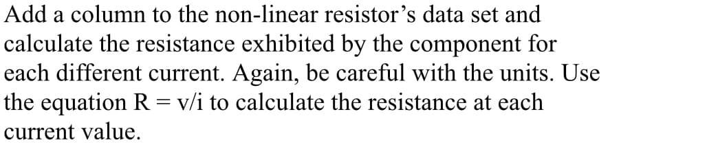 Add a column to the non-linear resistor's data set and
calculate the resistance exhibited by the component for
each different current. Again, be careful with the units. Use
the equation R = v/i to calculate the resistance at each
current value.
