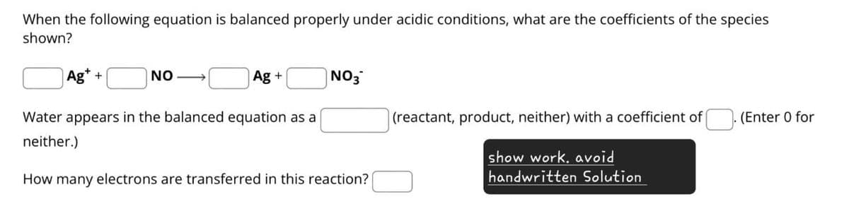 When the following equation is balanced properly under acidic conditions, what are the coefficients of the species
shown?
Ag++
NO
Ag +
NO3
(reactant, product, neither) with a coefficient of
(Enter 0 for
Water appears in the balanced equation as a
neither.)
How many electrons are transferred in this reaction?
show work, avoid
handwritten Solution