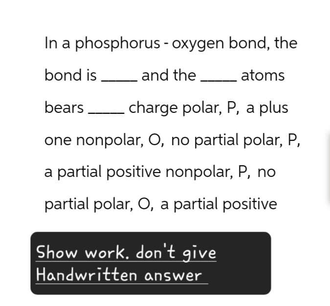 In a phosphorus - oxygen bond, the
bond is and the _ atoms
bears
charge polar, P, a plus
one nonpolar, O, no partial polar, P,
a partial positive nonpolar, P, no
partial polar, O, a partial positive
Show work. don't give
Handwritten answer
