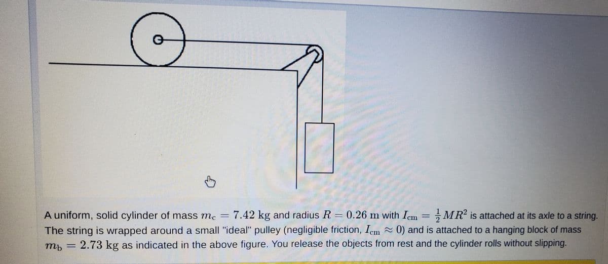 A uniform, solid cylinder of mass mc
-MR is attached at its axle to a string.
7.42 kg and radius R = 0.26 m with Iem =
The string is wrapped around a small "ideal" pulley (negligible friction, Iem 0) and is attached to a hanging block of mass
2.73 kg as indicated in the above figure. You release the objects from rest and the cylinder rolls without slipping.
mb

