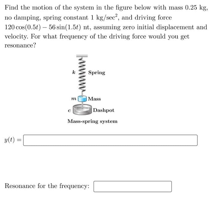 Find the motion of the system in the figure below with mass 0.25 kg,
no damping, spring constant 1 kg/sec², and driving force
120 cos(0.5t) - 56 sin(1.5t) nt, assuming zero initial displacement and
velocity. For what frequency of the driving force would you get
resonance?
y(t) =
=
m
Spring
Mass
Dashpot
Mass-spring system
Resonance for the frequency: