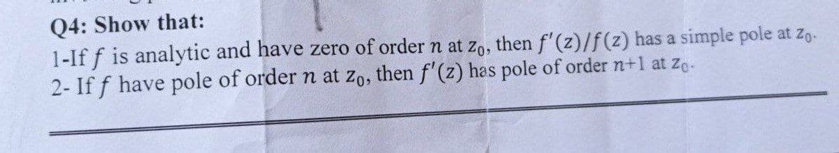 Q4: Show that:
1-If f is analytic and have zero of order n at zo, then f'(z)/f(z) has a simple pole at zo.
2- If f have pole of order n at zo, then f'(z) has pole of order n+1 at ze.
