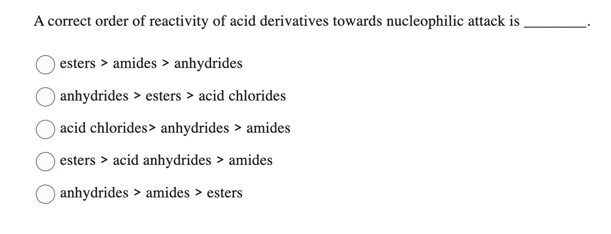 A correct order of reactivity of acid derivatives towards nucleophilic attack is
esters › amides > anhydrides
anhydrides > esters > acid chlorides
acid chlorides> anhydrides > amides
esters > acid anhydrides > amides
anhydrides > amides > esters