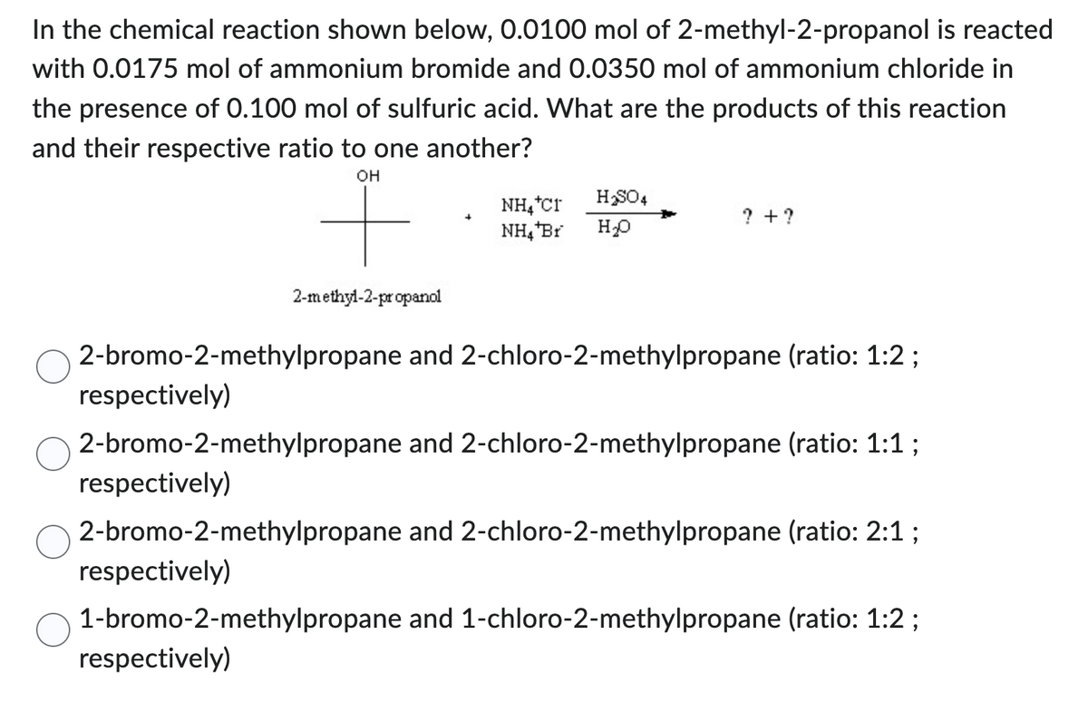In the chemical reaction shown below, 0.0100 mol of 2-methyl-2-propanol is reacted
with 0.0175 mol of ammonium bromide and 0.0350 mol of ammonium chloride in
the presence of 0.100 mol of sulfuric acid. What are the products of this reaction
and their respective ratio to one another?
OH
respectively)
respectively)
2-methyl-2-propanol
2-bromo-2-methylpropane and 2-chloro-2-methylpropane (ratio: 1:2;
NH₂*Cr
NH₂ Br
respectively)
H₂SO4
H₂O
2-bromo-2-methylpropane and 2-chloro-2-methylpropane (ratio: 1:1;
? + ?
respectively)
2-bromo-2-methylpropane and 2-chloro-2-methylpropane (ratio: 2:1;
1-bromo-2-methylpropane and 1-chloro-2-methylpropane (ratio: 1:2;