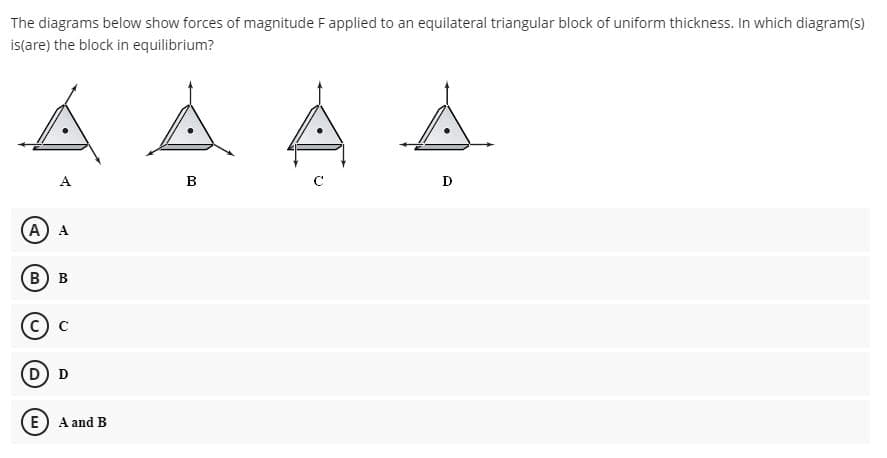 The diagrams below show forces of magnitude Fapplied to an equilateral triangular block of uniform thickness. In which diagram(s)
is(are) the block in equilibrium?
A
B
D
A) A
В) в
D D
E A and B
