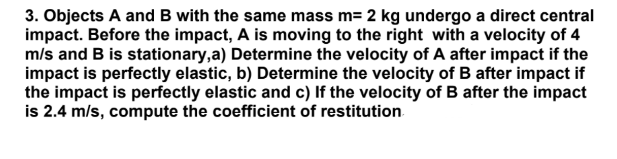 3. Objects A and B with the same mass m= 2 kg undergo a direct central
impact. Before the impact, A is moving to the right with a velocity of 4
m/s and B is stationary,a) Determine the velocity of A after impact if the
impact is perfectly elastic, b) Determine the velocity of B after impact if
the impact is perfectly elastic and c) If the velocity of B after the impact
is 2.4 m/s, compute the coefficient of restitution.
