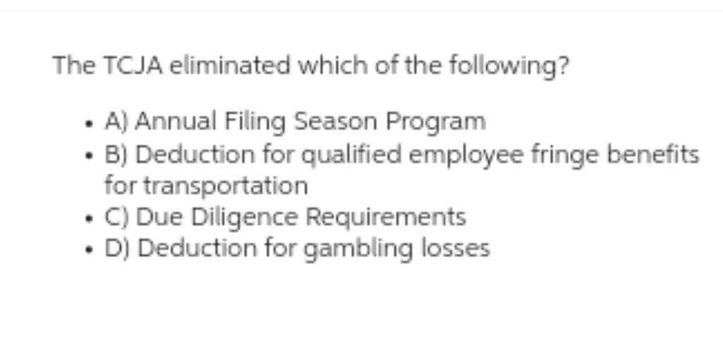 The TCJA eliminated which of the following?
• A) Annual Filing Season Program
B) Deduction for qualified employee fringe benefits
for transportation
• C) Due Diligence Requirements
• D) Deduction for gambling losses