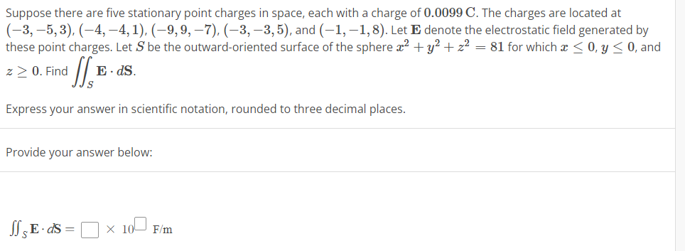 Suppose there are five stationary point charges in space, each with a charge of 0.0099 C. The charges are located at
(−3, −5, 3), (–4, –4, 1), (–9, 9, —7), (−3,−3,5), and (-1,-1,8). Let E denote the electrostatic field generated by
these point charges. Let S be the outward-oriented surface of the sphere x² + y² + z² = 81 for which a ≤ 0, y ≤ 0, and
z > 0. Find
II.B.
Express your answer in scientific notation, rounded to three decimal places.
E. ds.
Provide your answer below:
Jf & E. ds = ×10 F/m