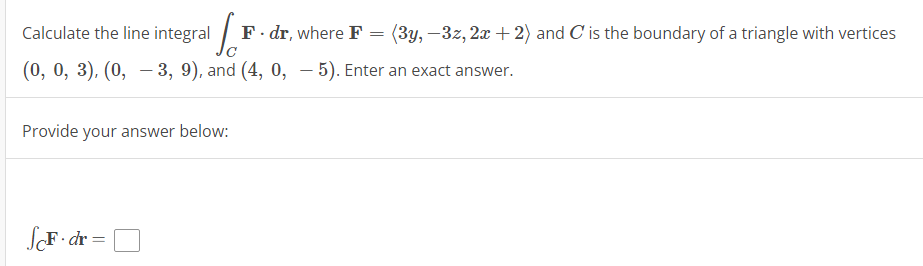 Calculate the line integral F. dr, where F
=
(0, 0, 3), (0, -3, 9), and (4, 0, −5). Enter an exact answer.
Provide your answer below:
ScF-dr=
(3y, -3z, 2x + 2) and C' is the boundary of a triangle with vertices