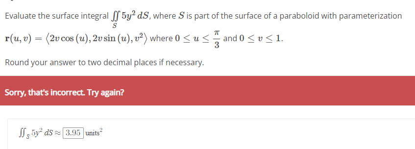 Evaluate the surface integral ff5y² d.S, where S' is part of the surface of a paraboloid with parameterization
S
r(u, v) = (2v cos (u), 2v sin (u), v²) where 0 ≤ u ≤
and 0 ≤ v ≤ 1.
Round your answer to two decimal places if necessary.
Sorry, that's incorrect. Try again?
5y² ds 3.95 units²