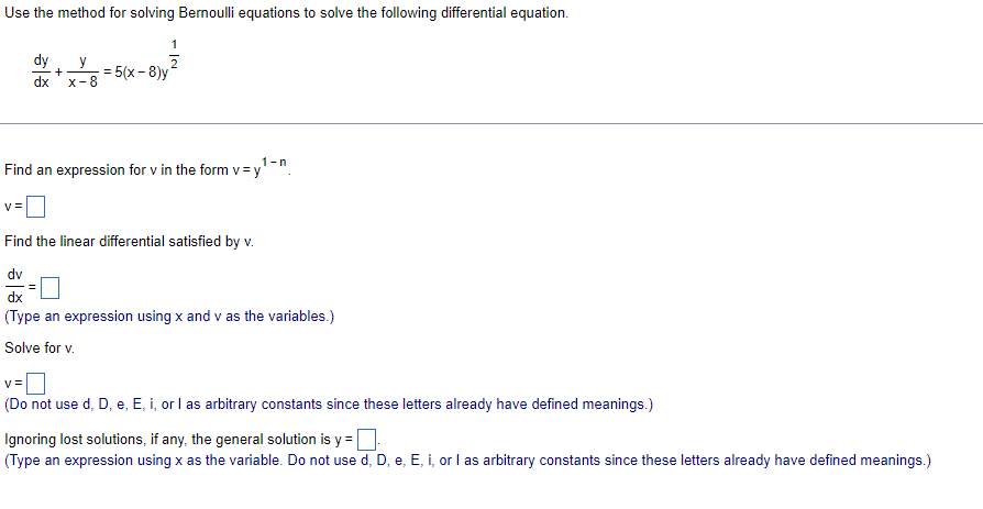 Use the method for solving Bernoulli equations to solve the following differential equation.
dy
y
dx x-8
+
1
2
= 5(x-8)y
1-n
Find an expression for v in the form v=y
Find the linear differential satisfied by v.
dv
dx
(Type an expression using x and v as the variables.)
Solve for v.
v=
(Do not use d, D, e, E, i, or I as arbitrary constants since these letters already have defined meanings.)
Ignoring lost solutions, if any, the general solution is y=-
(Type an expression using x as the variable. Do not use d, D, e, E, i, or I as arbitrary constants since these letters already have defined meanings.)