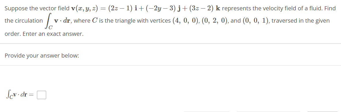 Suppose the vector field v(x, y, z) = (2z − 1) i + (−2y − 3) j+ (3z − 2) k represents the velocity field of a fluid. Find
the circulation
for
v. dr, where C' is the triangle with vertices (4, 0, 0), (0, 2, 0), and (0, 0, 1), traversed in the given
order. Enter an exact answer.
Provide your answer below:
Scv.dr =