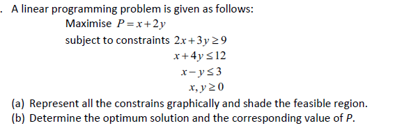 . A linear programming problem is given as follows:
Maximise P =x+2y
subject to constraints 2x+3y 29
x+4y <12
x- ys3
х, у 20
(a) Represent all the constrains graphically and shade the feasible region.
(b) Determine the optimum solution and the corresponding value of P.

