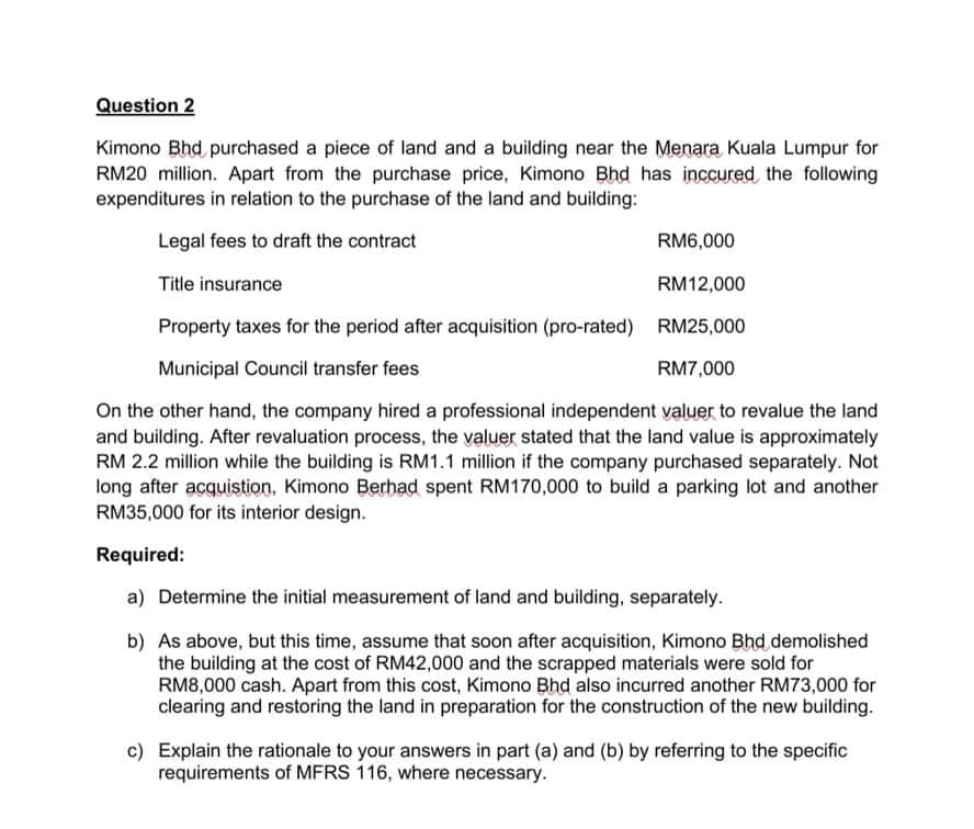 Question 2
Kimono Bhd purchased a piece of land and a building near the Menara Kuala Lumpur for
RM20 million. Apart from the purchase price, Kimono Bhd has inccured the following
expenditures in relation to the purchase of the land and building:
Legal fees to draft the contract
RM6,000
Title insurance
RM12,000
Property taxes for the period after acquisition (pro-rated) RM25,000
Municipal Council transfer fees
RM7,000
On the other hand, the company hired a professional independent valuer to revalue the land
and building. After revaluation process, the valuer stated that the land value is approximately
RM 2.2 million while the building is RM1.1 million if the company purchased separately. Not
long after acquistion, Kimono Berhad spent RM170,000 to build a parking lot and another
RM35,000 for its interior design.
Required:
a) Determine the initial measurement of land and building, separately.
b) As above, but this time, assume that soon after acquisition, Kimono Bhd demolished
the building at the cost of RM42,000 and the scrapped materials were sold for
RM8,000 cash. Apart from this cost, Kimono Bhd also incurred another RM73,000 for
clearing and restoring the land in preparation for the construction of the new building.
c) Explain the rationale to your answers in part (a) and (b) by referring to the specific
requirements of MFRS 116, where necessary.
