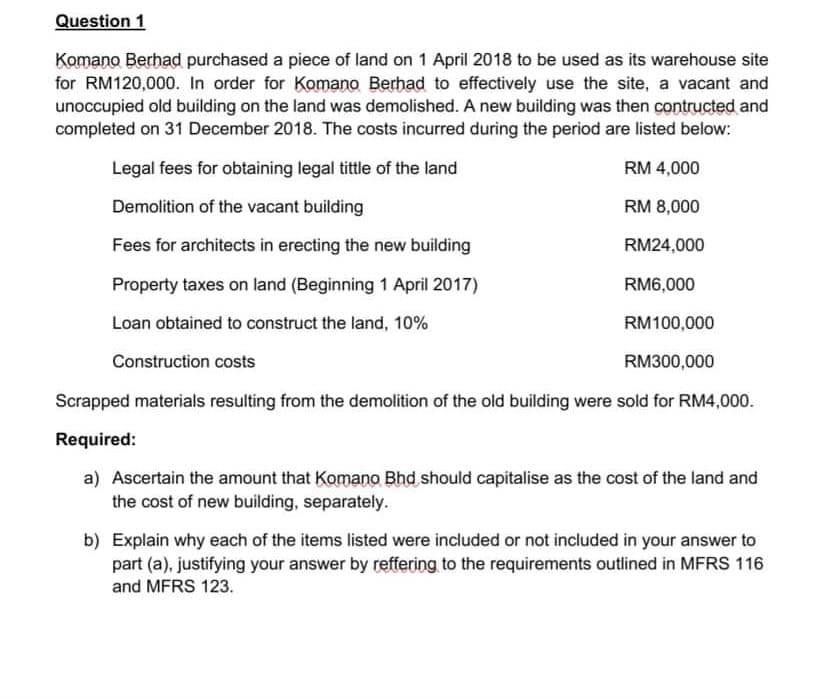 Question 1
Komano Berhad purchased a piece of land on 1 April 2018 to be used as its warehouse site
for RM120,000. In order for Komano Berhad to effectively use the site, a vacant and
unoccupied old building on the land was demolished. A new building was then contructed and
completed on 31 December 2018. The costs incurred during the period are listed below:
Legal fees for obtaining legal tittle of the land
RM 4,000
Demolition of the vacant building
RM 8,000
Fees for architects in erecting the new building
RM24,000
Property taxes on land (Beginning 1 April 2017)
RM6,000
Loan obtained to construct the land, 10%
RM100,000
Construction costs
RM300,000
Scrapped materials resulting from the demolition of the old building were sold for RM4,000.
Required:
a) Ascertain the amount that Komano Bhd should capitalise as the cost of the land and
the cost of new building, separately.
b) Explain why each of the items listed were included or not included in your answer to
part (a), justifying your answer by reffering to the requirements outlined in MFRS 116
and MFRS 123.
