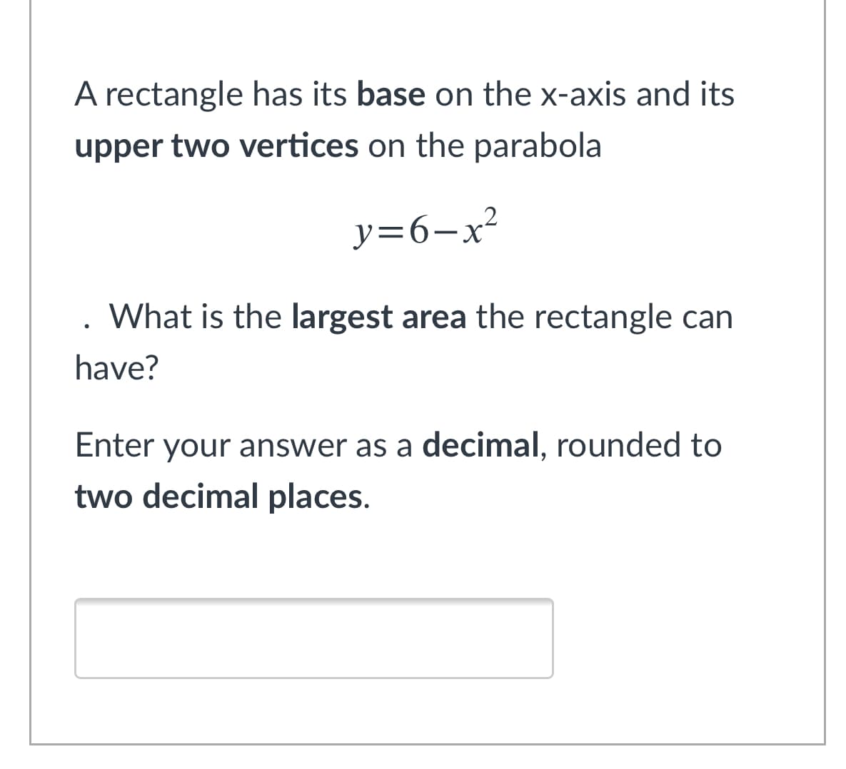 A rectangle has its base on the x-axis and its
upper two vertices on the parabola
y=6-x²
What is the largest area the rectangle can
have?
Enter your answer as a decimal, rounded to
two decimal places.
