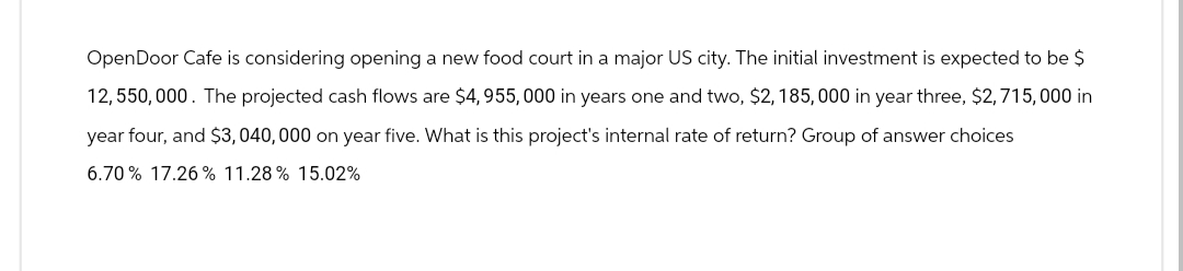 OpenDoor Cafe is considering opening a new food court in a major US city. The initial investment is expected to be $
12,550,000. The projected cash flows are $4, 955,000 in years one and two, $2, 185,000 in year three, $2,715,000 in
year four, and $3,040,000 on year five. What is this project's internal rate of return? Group of answer choices
6.70% 17.26 % 11.28% 15.02%