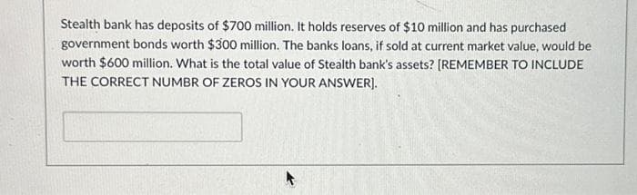 Stealth bank has deposits of $700 million. It holds reserves of $10 million and has purchased
government bonds worth $300 million. The banks loans, if sold at current market value, would be
worth $600 million. What is the total value of Stealth bank's assets? [REMEMBER TO INCLUDE
THE CORRECT NUMBR OF ZEROS IN YOUR ANSWER].