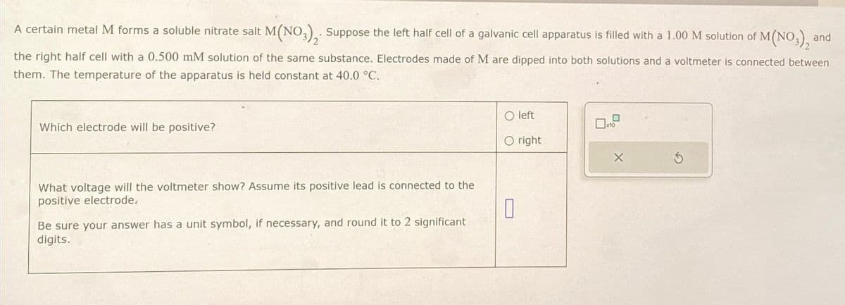 A certain metal M forms a soluble nitrate salt M(NO3)₂. Suppose the left half cell of a galvanic cell apparatus is filled with a 1.00 M solution of M
2
M(NO3), and
the right half cell with a 0.500 mM solution of the same substance. Electrodes made of M are dipped into both solutions and a voltmeter is connected between
them. The temperature of the apparatus is held constant at 40.0 °C.
Which electrode will be positive?
O left
O right
What voltage will the voltmeter show? Assume its positive lead is connected to the
positive electrode,
0
Be sure your answer has a unit symbol, if necessary, and round it to 2 significant
digits.
0
X