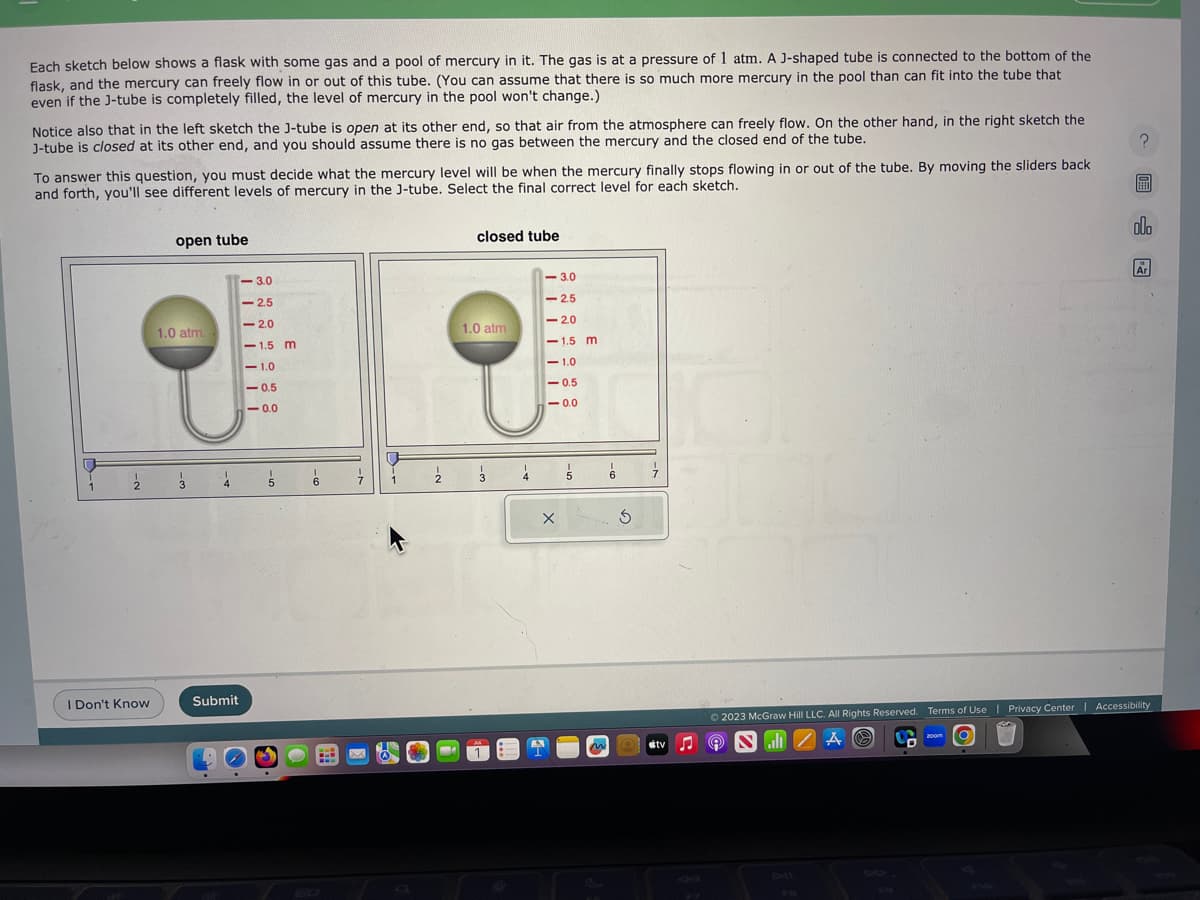 Each sketch below shows a flask with some gas and a pool of mercury in it. The gas is at a pressure of 1 atm. A J-shaped tube is connected to the bottom of the
flask, and the mercury can freely flow in or out of this tube. (You can assume that there is so much more mercury in the pool than can fit into the tube that
even if the J-tube is completely filled, the level of mercury in the pool won't change.)
Notice also that in the left sketch the J-tube is open at its other end, so that air from the atmosphere can freely flow. On the other hand, in the right sketch the
J-tube is closed at its other end, and you should assume there is no gas between the mercury and the closed end of the tube.
To answer this question, you must decide what the mercury level will be when the mercury finally stops flowing in or out of the tube. By moving the sliders back
and forth, you'll see different levels of mercury in the J-tube. Select the final correct level for each sketch.
1
1
2
I Don't Know
open tube
1.0 atm.
3
4
<-3.0
<<-2.5
<-2.0
<-1.5 m
-1.0
-0.5
-0.0
Submit
5
.
6
L
I
7
1
½
closed tube
1.0 atm
3 4
-3.0
<-2.5
<-20
-1.5 m
<-1.0
-0.5
-0.0
X
5
6
3
7.
tv ♫ 9
A
03
Ⓒ2023 McGraw Hill LLC. All Rights Reserved. Terms of Use | Privacy Center Accessibility
SZA
zoom
allo
Ar