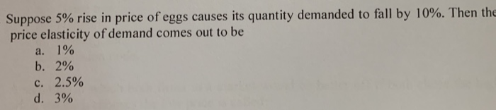 Suppose 5% rise in price of eggs causes its quantity demanded to fall by 10%. Then the
price elasticity of demand comes out to be
a. 1%
b. 2%
с. 2.5%
d. 3%
