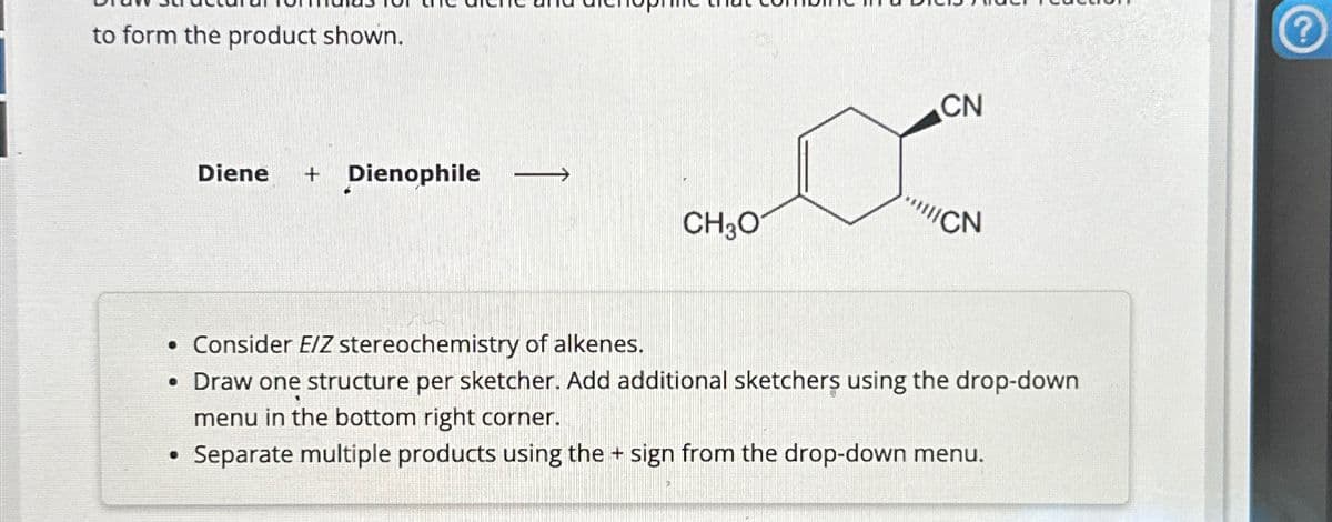 to form the product shown.
Diene + Dienophile ->
●
al
CH3O
CN
CN
. Consider E/Z stereochemistry of alkenes.
• Draw one structure per sketcher. Add additional sketchers using the drop-down
menu in the bottom right corner.
Separate multiple products using the + sign from the drop-down menu.
?