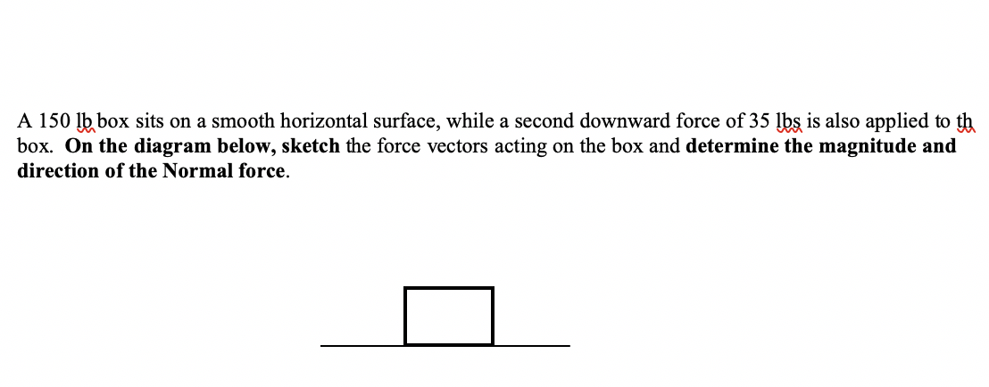 A 150 lb box sits on a smooth horizontal surface, while a second downward force of 35 lbs is also applied to th
box. On the diagram below, sketch the force vectors acting on the box and determine the magnitude and
direction of the Normal force.
