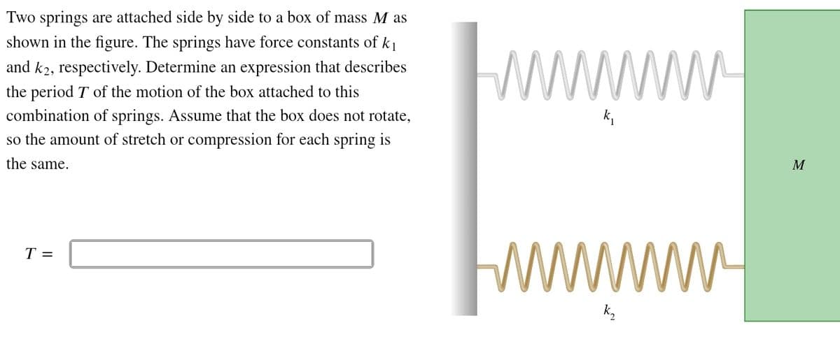 Two springs are attached side by side to a box of mass Mas
shown in the figure. The springs have force constants of k₁
and k2, respectively. Determine an expression that describes
the period T of the motion of the box attached to this
combination of springs. Assume that the box does not rotate,
so the amount of stretch or compression for each spring is
the same.
wwwwwww.
k₁
T =
wwwww
M