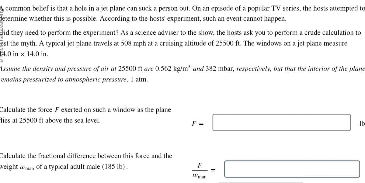A common belief is that a hole in a jet plane can suck a person out. On an episode of a popular TV series, the hosts attempted to
Hetermine whether this is possible. According to the hosts' experiment, such an event cannot happen.
Did they need to perform the experiment? As a science adviser to the show, the hosts ask you to perform a crude calculation to
est the myth. A typical jet plane travels at 508 mph at a cruising altitude of 25500 ft. The windows on a jet plane measure
1
14.0 in x 14.0 in.
D
Assume the density and pressure of air at 25500 ft are 0.562 kg/m³ and 382 mbar, respectively, but that the interior of the plane
Femains pressurized to atmospheric pressure, 1 atm.
Calculate the force F exerted on such a window as the plane
Hies at 25500 ft above the sea level.
Calculate the fractional difference between this force and the
weight Wman of a typical adult male (185 lb).
F =
F
=
Wman
lb