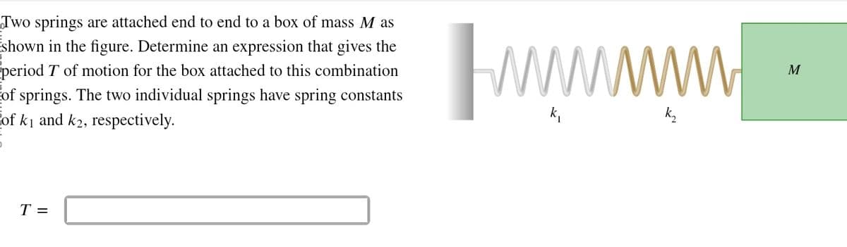 Two springs are attached end to end to a box of mass M as
shown in the figure. Determine an expression that gives the
period T of motion for the box attached to this combination
of springs. The two individual springs have spring constants
of k₁ and k2, respectively.
T =
wwwwwwwww
M