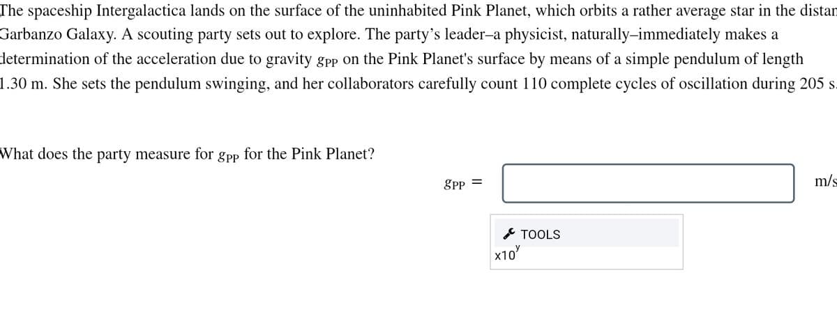 The spaceship Intergalactica lands on the surface of the uninhabited Pink Planet, which orbits a rather average star in the distan
Garbanzo Galaxy. A scouting party sets out to explore. The party's leader-a physicist, naturally—immediately makes a
determination of the acceleration due to gravity gpp on the Pink Planet's surface by means of a simple pendulum of length
1.30 m. She sets the pendulum swinging, and her collaborators carefully count 110 complete cycles of oscillation during 205 s
What does the party measure for gpp for the Pink Planet?
8PP =
TOOLS
хтоу
m/s