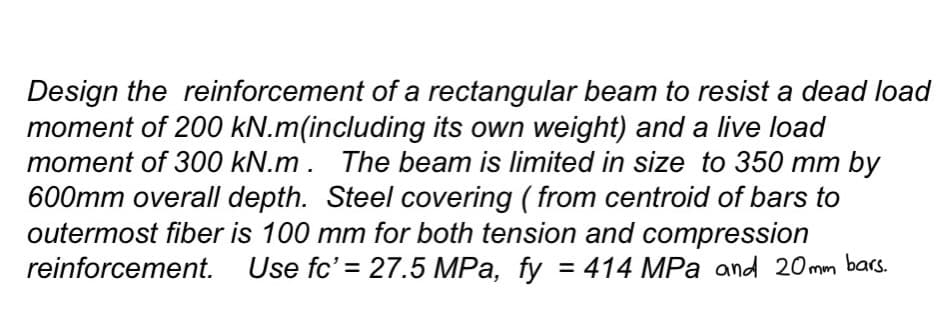Design the reinforcement of a rectangular beam to resist a dead load
moment of 200 kN.m(including its own weight) and a live load
moment of 300 kN.m. The beam is limited in size to 350 mm by
600mm overall depth. Steel covering (from centroid of bars to
outermost fiber is 100 mm for both tension and compression
reinforcement. Use fc' = 27.5 MPa, fy = 414 MPa and 20mm bars.