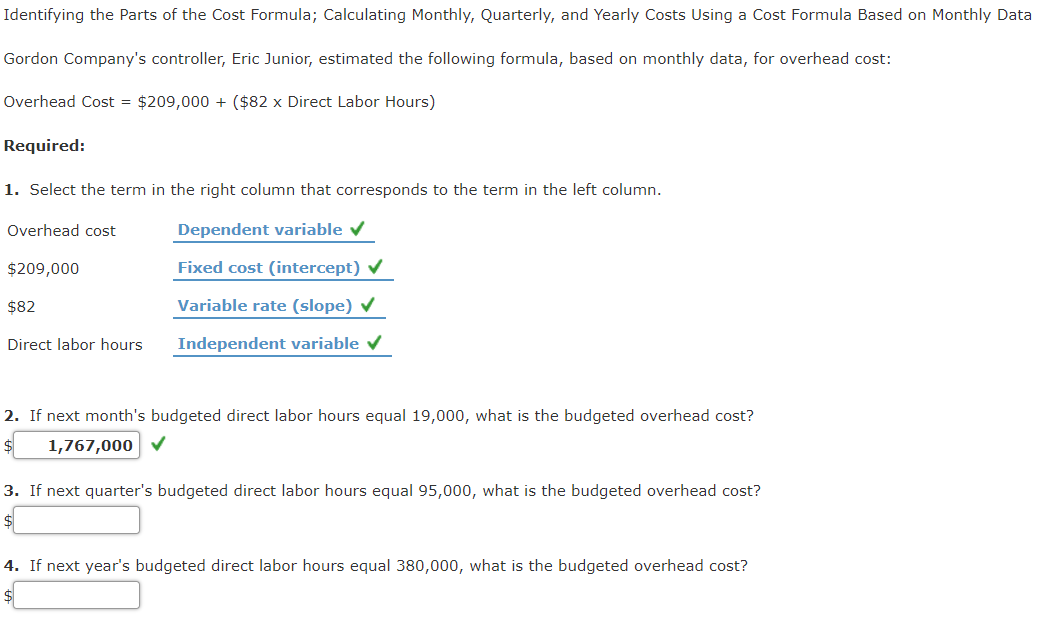 Identifying the Parts of the Cost Formula; Calculating Monthly, Quarterly, and Yearly Costs Using a Cost Formula Based on Monthly Data
Gordon Company's controller, Eric Junior, estimated the following formula, based on monthly data, for overhead cost:
Overhead Cost = $209,000 + ($82 x Direct Labor Hours)
Required:
1. Select the term in the right column that corresponds to the term in the left column.
Overhead cost
Dependent variable v
$209,000
Fixed cost (intercept) v
$82
Variable rate (slope)
Direct labor hours
Independent variable v
2. If next month's budgeted direct labor hours equal 19,000, what is the budgeted overhead cost?
1,767,000 V
3. If next quarter's budgeted direct labor hours equal 95,000, what is the budgeted overhead cost?
4. If next year's budgeted direct labor hours equal 380,000, what is the budgeted overhead cost?
$
