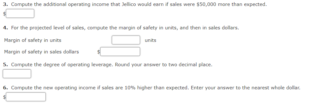 3. Compute the additional operating income that Jellico would earn if sales were $50,000 more than expected.
4. For the projected level of sales, compute the margin of safety in units, and then in sales dollars.
Margin of safety in units
units
Margin of safety in sales dollars
5. Compute the degree of operating leverage. Round your answer to two decimal place.
6. Compute the new operating income if sales are 10% higher than expected. Enter your answer to the nearest whole dollar.
$4
