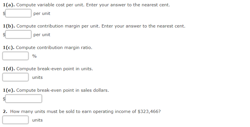 1(a). Compute variable cost per unit. Enter your answer to the nearest cent.
$4
per unit
1(b). Compute contribution margin per unit. Enter your answer to the nearest cent.
$
per unit
1(c). Compute contribution margin ratio.
%
1(d). Compute break-even point in units.
units
1(e). Compute break-even point in sales dollars.
$4
2. How many units must be sold to earn operating income of $323,466?
units
