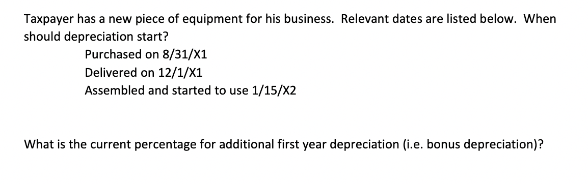 Taxpayer has a new piece of equipment for his business. Relevant dates are listed below. When
should depreciation start?
Purchased on 8/31/X1
Delivered on 12/1/X1
Assembled and started to use 1/15/X2
What is the current percentage for additional first year depreciation (i.e. bonus depreciation)?