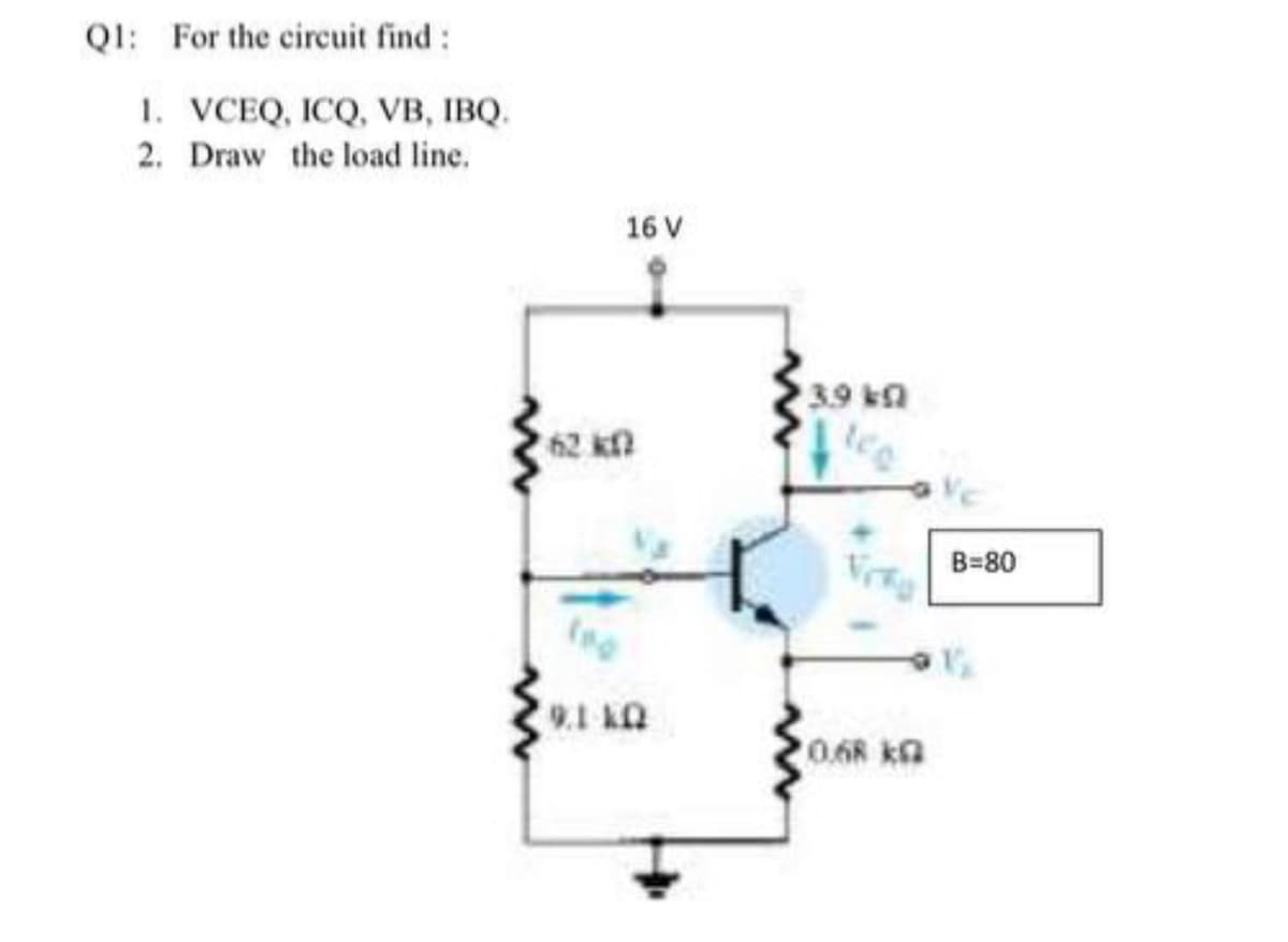 QI: For the circuit find:
1. VCEQ, ICQ, VB, IBQ.
2. Draw the load line.
16 V
3.9 ka
62 kf
B=80
UT 16
0.68 kG
