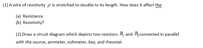 (1) A wire of resistivity p is stretched to double to its length. How does it affect the
(a) Resistance
(b) Resistivity?
(2) Draw a circuit diagram which depicts two resistors R and Rconnected in parallel
with the source, ammeter, voltmeter, key, and rheostat.
