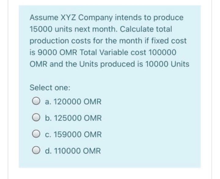 Assume XYZ Company intends to produce
15000 units next month. Calculate total
production costs for the month if fixed cost
is 9000 OMR Total Variable cost 100000
OMR and the Units produced is 10000 Units
Select one:
O a. 120000 OMR
O b. 125000 OMR
O c. 159000 OMR
O d. 110000 OMR
