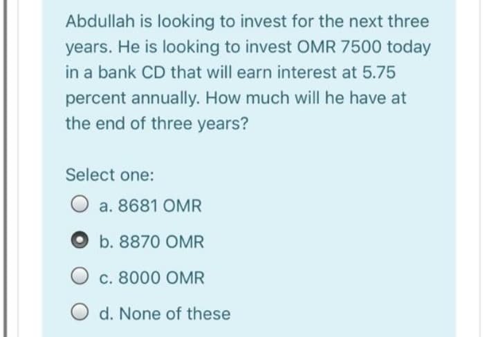 Abdullah is looking to invest for the next three
years. He is looking to invest OMR 7500 today
in a bank CD that will earn interest at 5.75
percent annually. How much will he have at
the end of three years?
Select one:
O a. 8681 OMR
b. 8870 OMR
O c. 8000 OMR
O d. None of these
