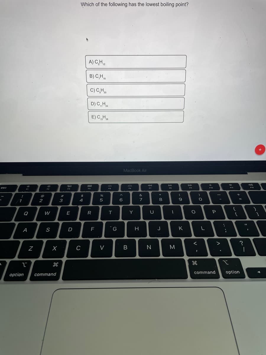 Which of the following has the lowest boiling point?
A) C̟H,2
B) C,H,
C) C,H
D) C H
E)C„H
13 "28
MacBook Air
80
888
esc
F10
F11
F4
FS
F2
%23
$
&
1
2
3
4
{
Q
W
E
Y
U
P
А
D
G
H
J
K
?
C
V
B
command
option
option
command
V -
R
N
