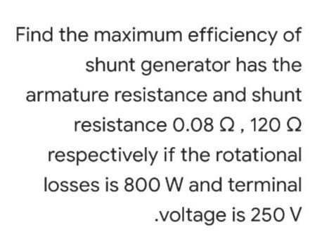 Find the maximum efficiency of
shunt generator has the
armature resistance and shunt
resistance 0.08 Q , 120 Q
respectively if the rotational
losses is 800 W and terminal
.voltage is 25O V
