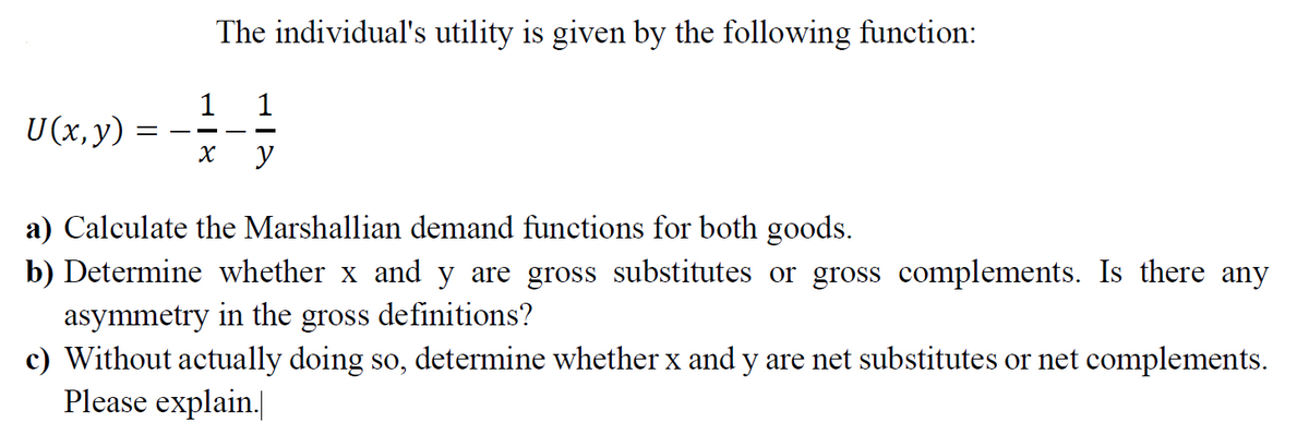 The individual's utility is given by the following function:
1
1
U (x,y)
-
a) Calculate the Marshallian demand functions for both goods.
b) Determine whether x and y are gross substitutes or gross complements. Is there any
asymmetry in the
c) Without actually doing so, determine whether x and y are net substitutes or net complements.
Please explain.
gross
definitions?
