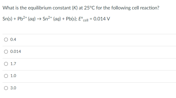 What is the equilibrium constant (K) at 25°C for the following cell reaction?
Sn(s) + Pb²+ (aq) → Sn²+ (aq) + Pb(s); Eºcell = 0.014 V
O 0.4
O 0.014
O 1.7
O 1.0
O 3.0
