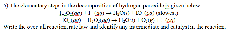 5) The elementary steps in the decomposition of hydrogen peroxide is given below.
H₂O₂(aq) + I-(aq) → H₂O(1) + IO-(aq) (slowest)
IO-(aq) +H,Oz(aq) →H_O(0)+Oz(g)+I(aq)
Write the over-all reaction, rate law and identify any intermediate and catalyst in the reaction.