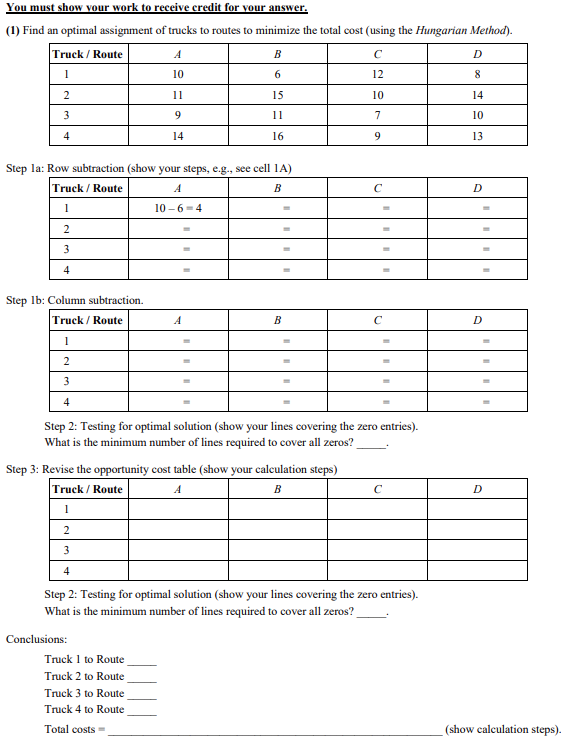 You
must show your work to receive credit for your answer.
(1) Find an optimal assignment of trucks to routes to minimize the total cost (using the Hungarian Method).
Truck / Route
1
2
3
4
Step 1b: Column subtraction.
Truck / Route
Step la: Row subtraction (show your steps, e.g., see cell 1A)
Truck / Route
A
B
1
10-6-4
2
3
4
A
10
11
9
14
Conclusions:
B
6
15
11
16
A
Truck 1 to Route
Truck 2 to Route
1
2
3
4
Step 2: Testing for optimal solution (show your lines covering the zero entries).
What is the minimum number of lines required to cover all zeros?
Step 3: Revise the opportunity cost table (show your calculation steps)
Truck / Route
A
B
1
2
3
4
Truck 3 to Route
Truck 4 to Route
Total costs=
B
C
12
10
7
9
Step 2: Testing for optimal solution (show your lines covering the zero entries).
What is the minimum number of lines required to cover all zeros?
с
D
8
14
10
13
D
D
(show calculation steps).