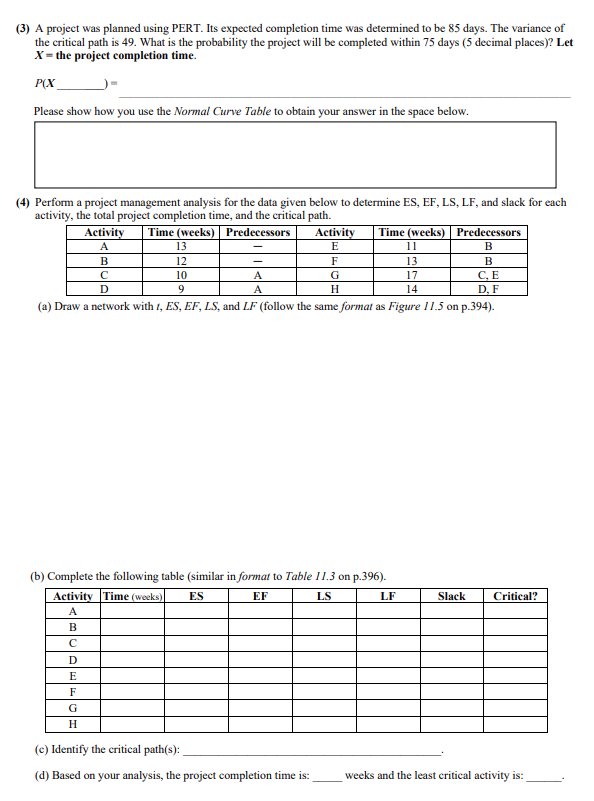 (3) A project was planned using PERT. Its expected completion time was determined to be 85 days. The variance of
the critical path is 49. What is the probability the project will be completed within 75 days (5 decimal places)? Let
X = the project completion time.
P(X
Please show how you use the Normal Curve Table to obtain your answer in the space below.
(4) Perform a project management analysis for the data given below to determine ES, EF, LS, LF, and slack for each
activity, the total project completion time, and the critical path.
Predecessors
Activity
A
B
с
D
D
Time (weeks)
13
12
10
9
E
F
G
H
-
A
A
Activity
E
C, E
D, F
(a) Draw a network with 1, ES, EF, LS, and LF (follow the same format as Figure 11.5 on p.394).
F
G
H
(b) Complete the following table (similar in format to Table 11.3 on p.396).
Activity Time (weeks) ES
EF
LS
A
B
с
(c) Identify the critical path(s):
(d) Based on your analysis, the project completion time is:
Time (weeks) Predecessors
B
B
11
13
17
14
LF
Slack
Critical?
weeks and the least critical activity is: