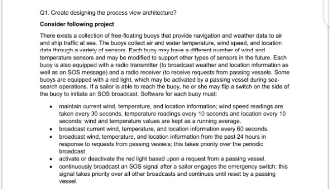 Q1. Create designing the process view architecture?
Consider following project
There exists a collection of free-floating buoys that provide navigation and weather data to air
and ship traffic at sea. The buoys collect air and water temperature, wind speed, and location
data through a variety of sensors. Each buoy may have a different number of wind and
temperature sensors and may be modified to support other types of sensors in the future. Each
buoy is also equipped with a radio transmitter (to broadcast weather and location information as
well as an SoS message) and a radio receiver (to receive requests from passing vessels. Some
buoys are equipped with a red light, which may be activated by a passing vessel during sea-
search operations. If a sailor is able to reach the buoy, he or she may flip a switch on the side of
the buoy to initiate an SOS broadcast. Software for each buoy must:
maintain current wind, temperature, and location information; wind speed readings are
taken every 30 seconds, temperature readings every 10 seconds and location every 10
seconds; wind and temperature values are kept as a running average.
broadcast current wind, temperature, and location information every 60 seconds.
broadcast wind, temperature, and location information from the past 24 hours in
response to requests from passing vessels; this takes priority over the periodic
broadcast
activate or deactivate the red light based upon a request from a passing vessel.
continuously broadcast an SOS signal after a sailor engages the emergency switch; this
signal takes priority over all other broadcasts and continues until reset by a passing
vessel.
